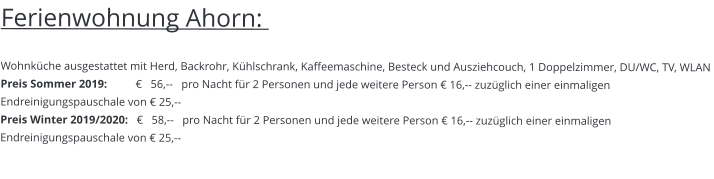 Ferienwohnung Ahorn:    Wohnküche ausgestattet mit Herd, Backrohr, Kühlschrank, Kaffeemaschine, Besteck und Ausziehcouch, 1 Doppelzimmer, DU/WC, TV, WLAN Preis Sommer 2019:          €   56,--   pro Nacht für 2 Personen und jede weitere Person € 16,-- zuzüglich einer einmaligen Endreinigungspauschale von € 25,-- Preis Winter 2019/2020:   €   58,--   pro Nacht für 2 Personen und jede weitere Person € 16,-- zuzüglich einer einmaligen Endreinigungspauschale von € 25,--